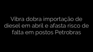 ​Vibra dobra importação de diesel em abril e afasta risco de falta em postos Petrobras 